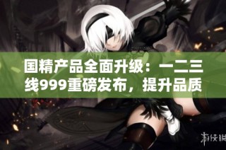 国精产品全面升级：一二三线999重磅发布，提升品质与体验