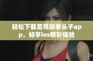 轻松下载至尊版老头子app，畅享ios精彩体验
