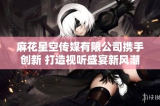 麻花星空传媒有限公司携手创新 打造视听盛宴新风潮