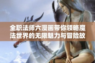 全职法师六漫画带你领略魔法世界的无限魅力与冒险故事