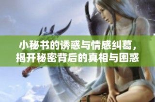 小秘书的诱惑与情感纠葛，揭开秘密背后的真相与困惑