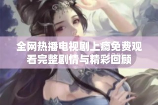全网热播电视剧上瘾免费观看完整剧情与精彩回顾