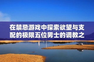 在禁忌游戏中探索欲望与支配的极限五位男士的调教之旅