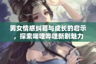 男女情感纠葛与成长的启示，探索唏哩哔哩新剧魅力