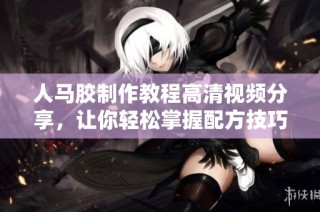 人马胶制作教程高清视频分享，让你轻松掌握配方技巧