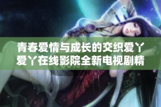 青春爱情与成长的交织爱丫爱丫在线影院全新电视剧精彩回顾