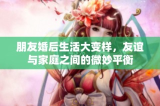 朋友婚后生活大变样，友谊与家庭之间的微妙平衡