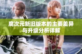 腐次元新旧版本的主要差异与升级分析详解