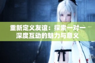 重新定义友谊：探索一对一深度互动的魅力与意义