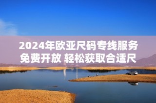 2024年欧亚尺码专线服务免费开放 轻松获取合适尺寸指南