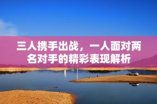 三人携手出战，一人面对两名对手的精彩表现解析