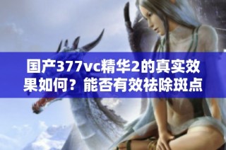 国产377vc精华2的真实效果如何？能否有效祛除斑点呢