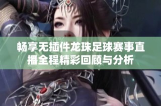 畅享无插件龙珠足球赛事直播全程精彩回顾与分析