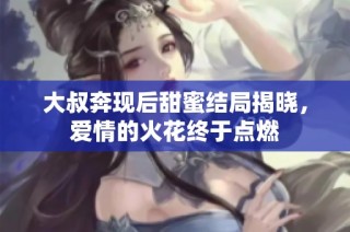 大叔奔现后甜蜜结局揭晓，爱情的火花终于点燃