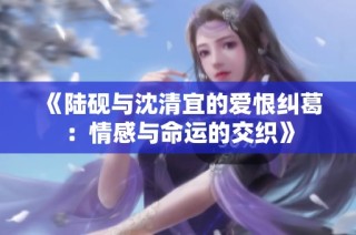 《陆砚与沈清宜的爱恨纠葛：情感与命运的交织》
