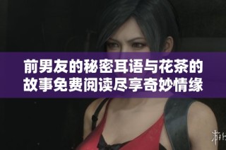 前男友的秘密耳语与花茶的故事免费阅读尽享奇妙情缘