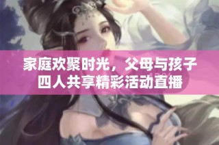 家庭欢聚时光，父母与孩子四人共享精彩活动直播