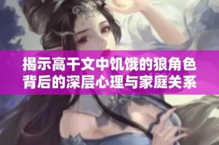 揭示高干文中饥饿的狼角色背后的深层心理与家庭关系
