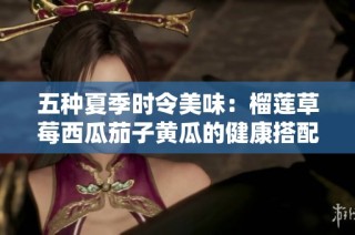 五种夏季时令美味：榴莲草莓西瓜茄子黄瓜的健康搭配推荐