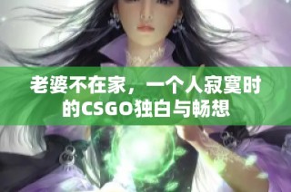 老婆不在家，一个人寂寞时的CSGO独白与畅想