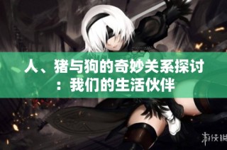 人、猪与狗的奇妙关系探讨：我们的生活伙伴