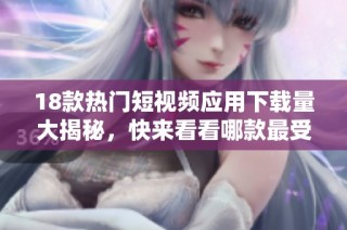18款热门短视频应用下载量大揭秘，快来看看哪款最受欢迎