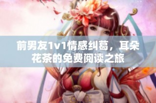 前男友1v1情感纠葛，耳朵花茶的免费阅读之旅