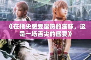 《在指尖感受湿热的滋味，这是一场舌尖的盛宴》
