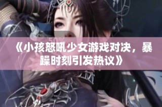 《小孩怒吼少女游戏对决，暴躁时刻引发热议》