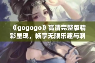 《gogogo》高清完整版精彩呈现，畅享无限乐趣与刺激体验