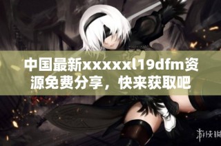 中国最新xxxxxl19dfm资源免费分享，快来获取吧
