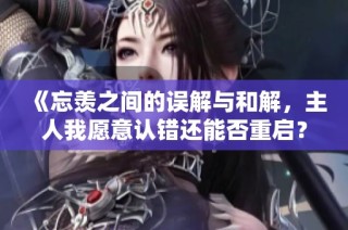 《忘羡之间的误解与和解，主人我愿意认错还能否重启？》