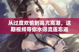从过度欢愉到高亢高潮，这期视频带你水得流连忘返