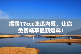 揭露17ccc吃瓜内幕，让你免费畅享最新爆料！