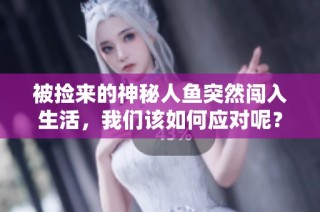 被捡来的神秘人鱼突然闯入生活，我们该如何应对呢？