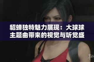 貂蝉独特魅力展现：大球球主题曲带来的视觉与听觉盛宴