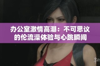 办公室激情高潮：不可思议的伦流澡体验与心跳瞬间