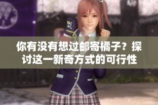 你有没有想过邮寄橘子？探讨这一新奇方式的可行性