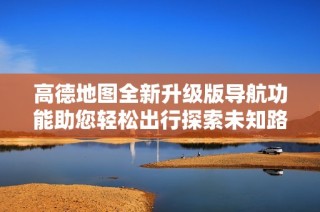 高德地图全新升级版导航功能助您轻松出行探索未知路线