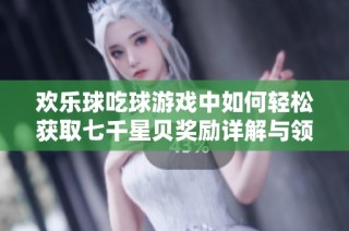 欢乐球吃球游戏中如何轻松获取七千星贝奖励详解与领取方法全攻略