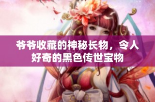 爷爷收藏的神秘长物，令人好奇的黑色传世宝物
