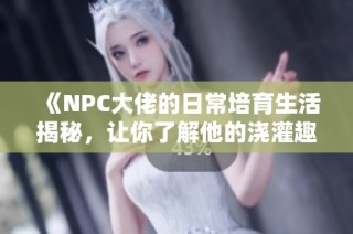 《NPC大佬的日常培育生活揭秘，让你了解他的浇灌趣事》