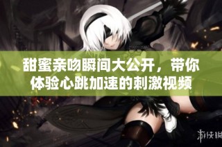 甜蜜亲吻瞬间大公开，带你体验心跳加速的刺激视频