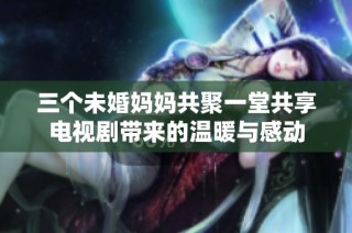 三个未婚妈妈共聚一堂共享电视剧带来的温暖与感动