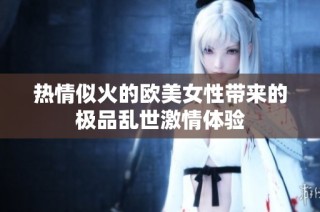 热情似火的欧美女性带来的极品乱世激情体验