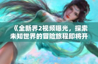 《全新界2视频曝光，探索未知世界的冒险旅程即将开始》