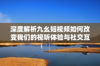 深度解析九幺短视频如何改变我们的视听体验与社交互动