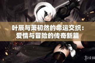 叶辰与萧初然的命运交织：爱情与冒险的传奇新篇