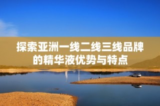 探索亚洲一线二线三线品牌的精华液优势与特点