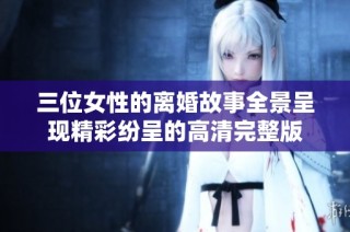 三位女性的离婚故事全景呈现精彩纷呈的高清完整版